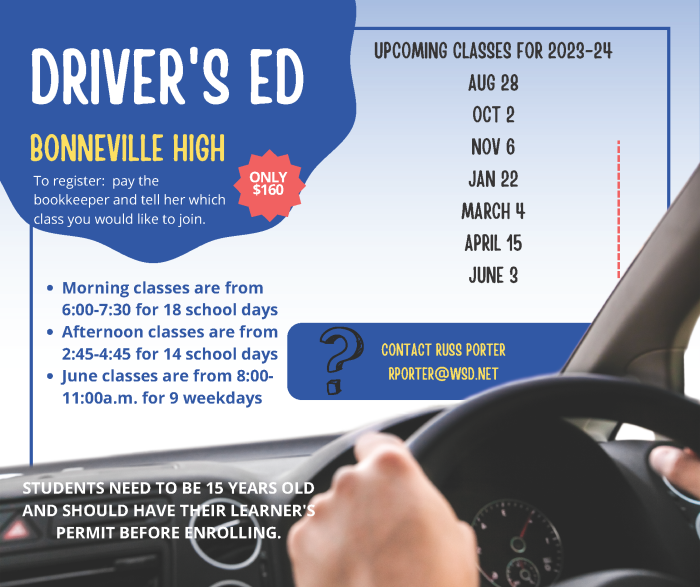 Bonneville High Driver's Ed. Only 160 Dollars. To register: Pay the bookkeeper and tell her which class you would like to join. Upcoming classes for 2023-24, August 28, October 2, November 6, January 22, March 4, April 15, June 3. Morning Classes are from 6:00 to 7:00, for 18 school days. Afternoon classes are from 2:45 - 4:45 for 14 School Days. June Classes are from 8:00 - 11:00 am for 9 weekdays. Students need to be 15 years old and should have their learner's permit before enrolling. Contact Russ Porter rporter@wsd.net