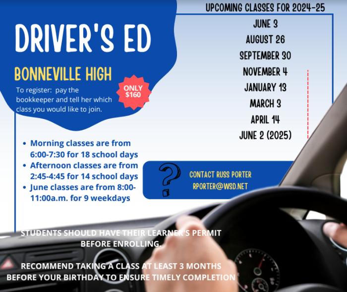 Bonneville High Driver's Ed. Only 160 Dollars. To register: Pay the bookkeeper and tell her which class you would like to join. Upcoming classes for 2024-25, June 3, August 26, September 30, November 4, January 13, March 3, April 14, June 2 (2025). Morning Classes are from 6:00 to 7:30, for 18 school days. Afternoon classes are from 2:45 - 4:45 for 14 School Days. June Classes are from 8:00 - 11:00 am for 9 weekdays. Students should have their learner's permit before enrolling. Recommend taking a class at least 3 months before your birthday to ensure timley completion. Contact Russ Porter rporter@wsd.net